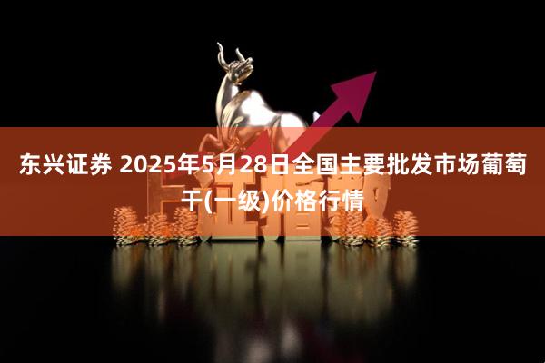 东兴证券 2025年5月28日全国主要批发市场葡萄干(一级)价格行情