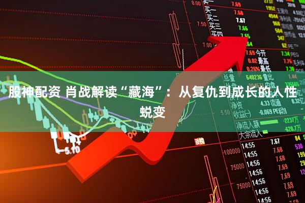 股神配资 肖战解读“藏海”：从复仇到成长的人性蜕变