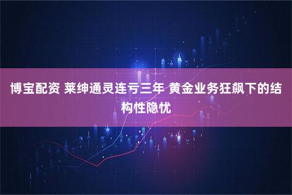 博宝配资 莱绅通灵连亏三年 黄金业务狂飙下的结构性隐忧