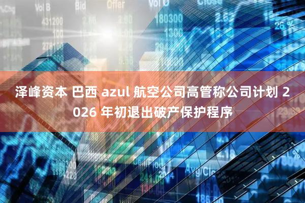 泽峰资本 巴西 azul 航空公司高管称公司计划 2026 年初退出破产保护程序