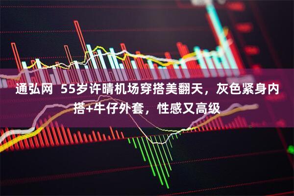 通弘网  55岁许晴机场穿搭美翻天，灰色紧身内搭+牛仔外套，性感又高级
