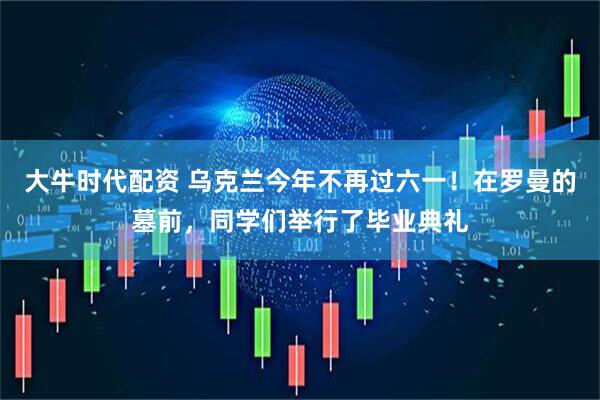 大牛时代配资 乌克兰今年不再过六一！在罗曼的墓前，同学们举行了毕业典礼