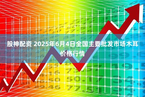 股神配资 2025年6月4日全国主要批发市场木耳价格行情