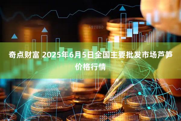奇点财富 2025年6月5日全国主要批发市场芦笋价格行情