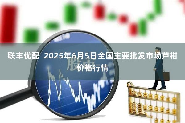联丰优配  2025年6月5日全国主要批发市场芦柑价格行情