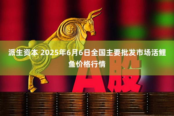 派生资本 2025年6月6日全国主要批发市场活鲤鱼价格行情