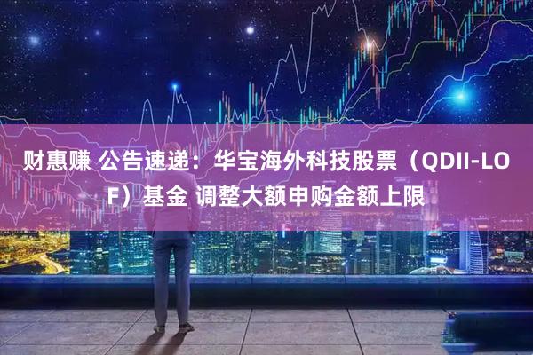 财惠赚 公告速递：华宝海外科技股票（QDII-LOF）基金 调整大额申购金额上限