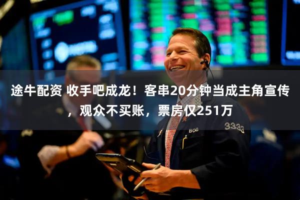 途牛配资 收手吧成龙！客串20分钟当成主角宣传，观众不买账，票房仅251万