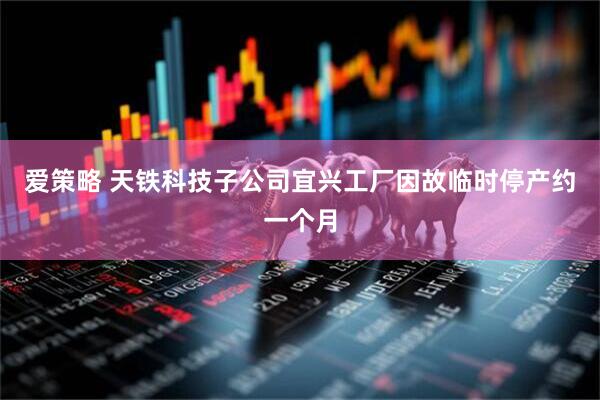 爱策略 天铁科技子公司宜兴工厂因故临时停产约一个月