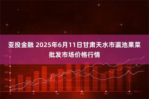 亚投金融 2025年6月11日甘肃天水市瀛池果菜批发市场价格行情