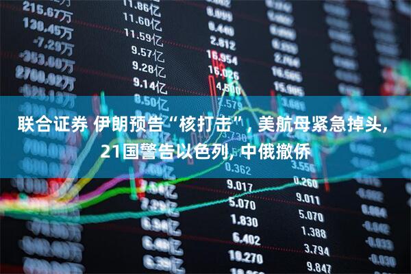 联合证券 伊朗预告“核打击”, 美航母紧急掉头, 21国警告以色列, 中俄撤侨