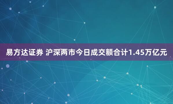 易方达证券 沪深两市今日成交额合计1.45万亿元