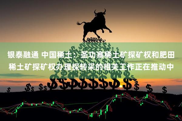 银泰融通 中国稀土：圣功寨稀土矿探矿权和肥田稀土矿探矿权办理探转采的相关工作正在推动中