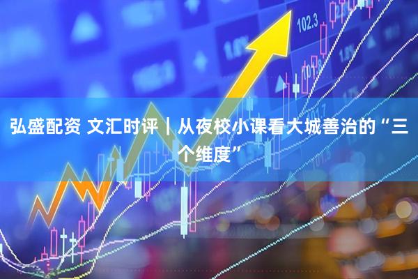 弘盛配资 文汇时评｜从夜校小课看大城善治的“三个维度”