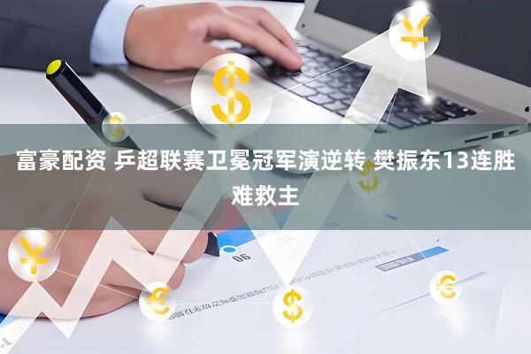 富豪配资 乒超联赛卫冕冠军演逆转 樊振东13连胜难救主