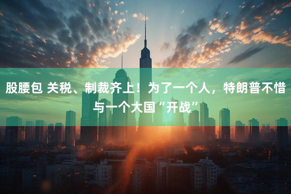 股腰包 关税、制裁齐上！为了一个人，特朗普不惜与一个大国“开战”