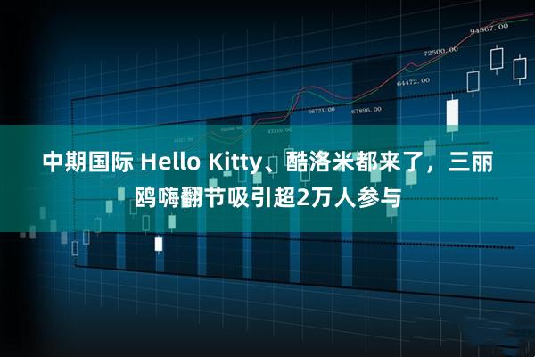 中期国际 Hello Kitty、酷洛米都来了，三丽鸥嗨翻节吸引超2万人参与