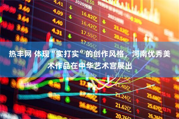 热丰网 体现“实打实”的创作风格，河南优秀美术作品在中华艺术宫展出