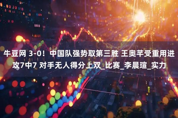 牛豆网 3-0！中国队强势取第三胜 王奥芊受重用进攻7中7 对手无人得分上双_比赛_李晨瑄_实力