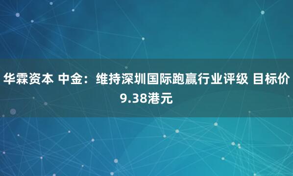 华霖资本 中金：维持深圳国际跑赢行业评级 目标价9.38港元