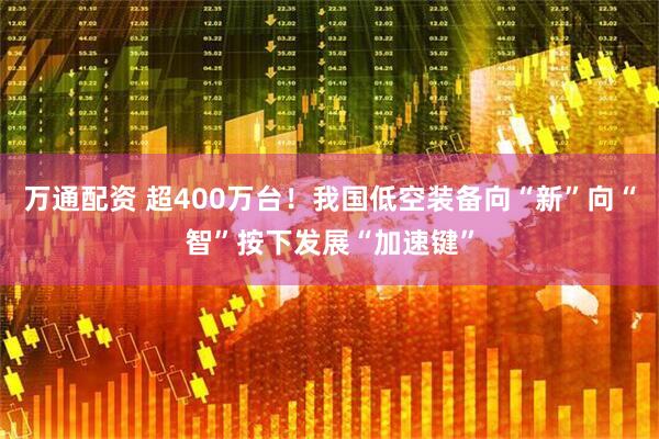 万通配资 超400万台！我国低空装备向“新”向“智”按下发展“加速键”