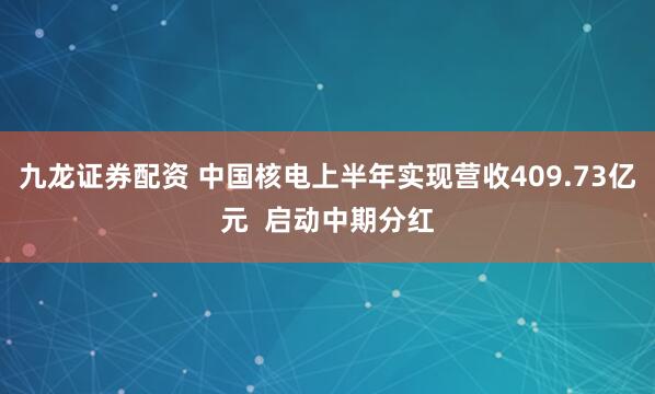 九龙证券配资 中国核电上半年实现营收409.73亿元  启动中期分红