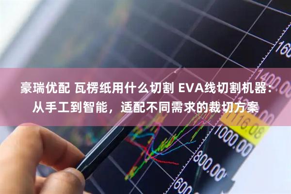 豪瑞优配 瓦楞纸用什么切割 EVA线切割机器：从手工到智能，适配不同需求的裁切方案